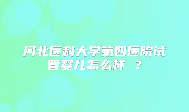 河北医科大学第四医院试管婴儿怎么样 ？