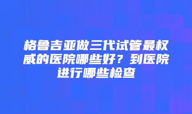 格鲁吉亚做三代试管最权威的医院哪些好？到医院进行哪些检查