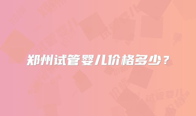郑州试管婴儿价格多少?