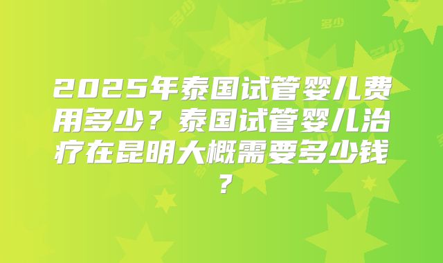 2025年泰国试管婴儿费用多少？泰国试管婴儿治疗在昆明大概需要多少钱？