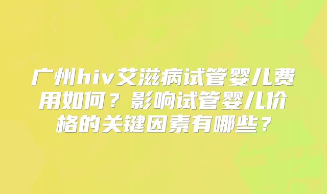 广州hiv艾滋病试管婴儿费用如何？影响试管婴儿价格的关键因素有哪些？