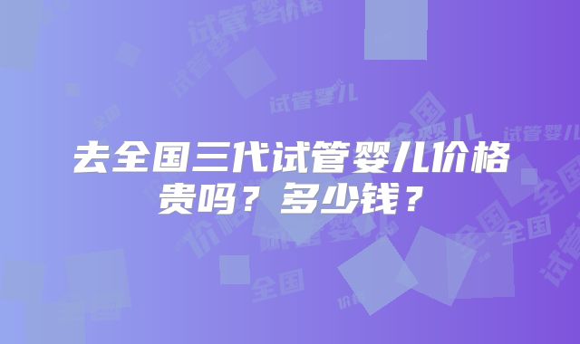 去全国三代试管婴儿价格贵吗？多少钱？