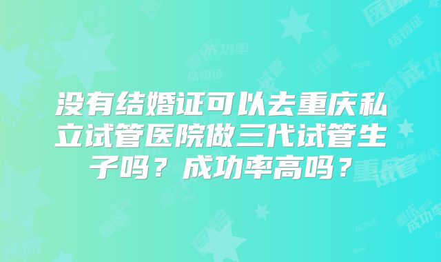 没有结婚证可以去重庆私立试管医院做三代试管生子吗?成功率高吗?