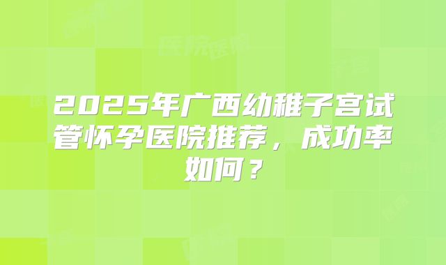 2025年广西幼稚子宫试管怀孕医院推荐,成功率如何?