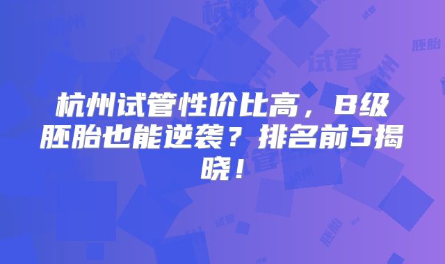 杭州试管性价比高，B级胚胎也能逆袭？排名前5揭晓！