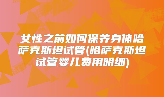 女性之前如何保养身体哈萨克斯坦试管(哈萨克斯坦试管婴儿费用明细)