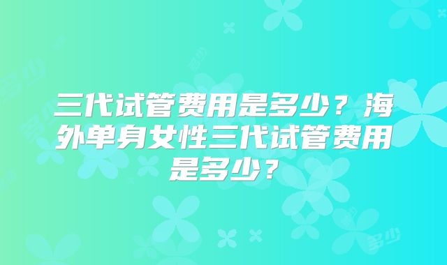 三代试管费用是多少？海外单身女性三代试管费用是多少？