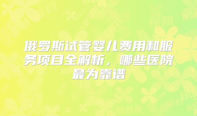 俄罗斯试管婴儿费用和服务项目全解析，哪些医院最为靠谱