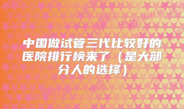 中国做试管三代比较好的医院排行榜来了（是大部分人的选择）