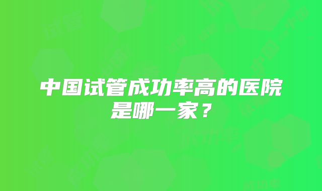 中国试管成功率高的医院是哪一家?