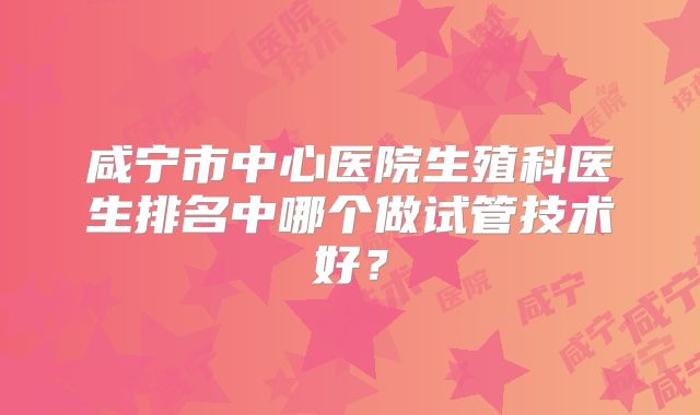 咸宁市中心医院生殖科医生排名中哪个做试管技术好？