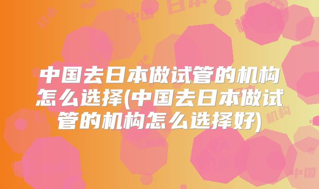 中国去日本做试管的机构怎么选择(中国去日本做试管的机构怎么选择好)