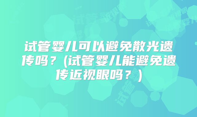试管婴儿可以避免散光遗传吗？(试管婴儿能避免遗传近视眼吗？)