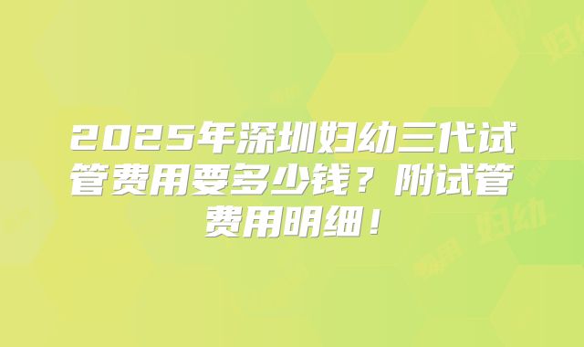 2025年深圳妇幼三代试管费用要多少钱？附试管费用明细！