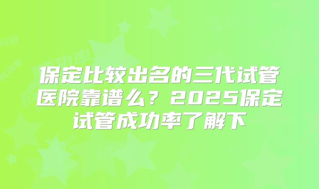 保定比较出名的三代试管医院靠谱么？2025保定试管成功率了解下