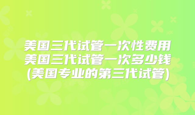 美国三代试管一次性费用美国三代试管一次多少钱(美国专业的第三代试管)