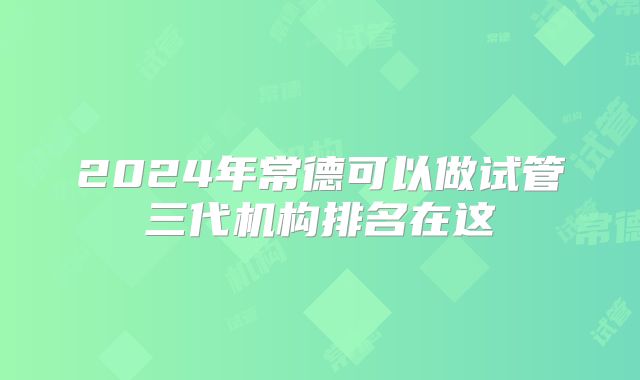2024年常德可以做试管三代机构排名在这