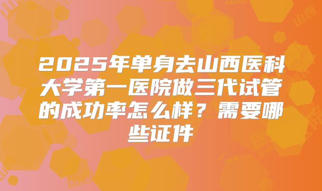 2025年单身去山西医科大学第一医院做三代试管的成功率怎么样?需要哪些证件