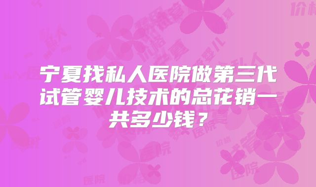 宁夏找私人医院做第三代试管婴儿技术的总花销一共多少钱？