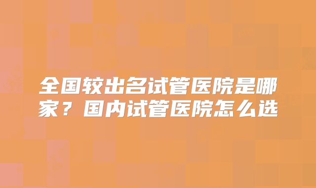 全国较出名试管医院是哪家？国内试管医院怎么选
