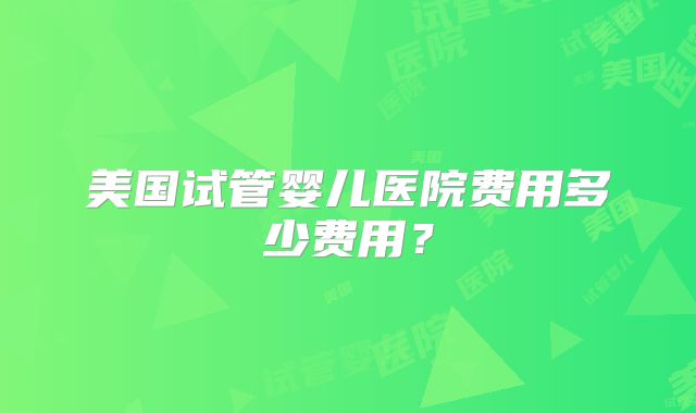 美国试管婴儿医院费用多少费用？