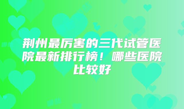 荆州最厉害的三代试管医院最新排行榜！哪些医院比较好