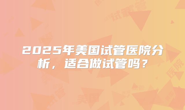 2025年美国试管医院分析，适合做试管吗？