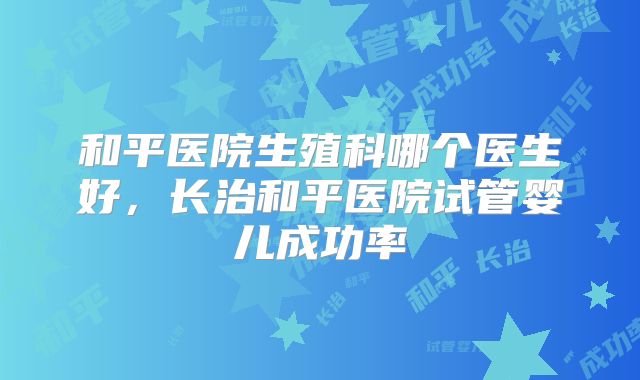和平医院生殖科哪个医生好，长治和平医院试管婴儿成功率