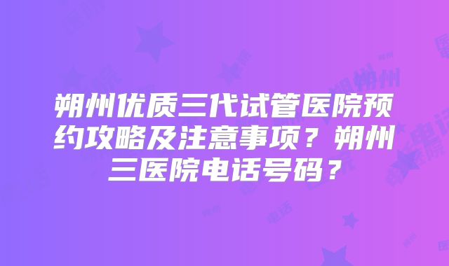 朔州优质三代试管医院预约攻略及注意事项?朔州三医院电话号码?