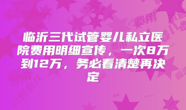临沂三代试管婴儿私立医院费用明细宣传,一次8万到12万,务必看清楚再决定