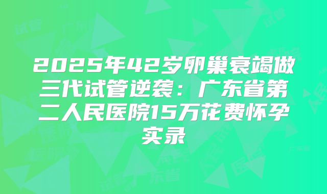 2025年42岁卵巢衰竭做三代试管逆袭：广东省第二人民医院15万花费怀孕实录