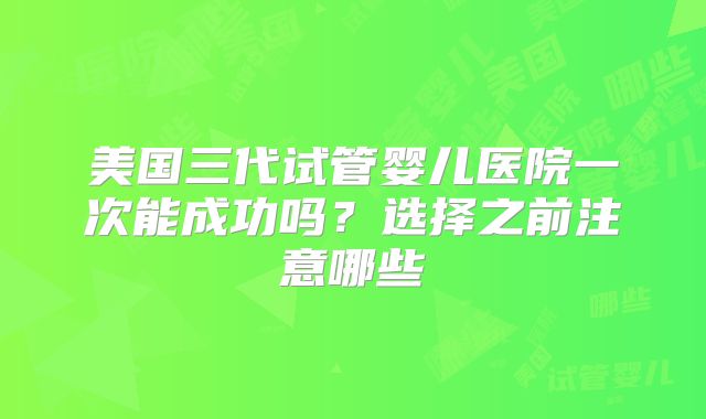 美国三代试管婴儿医院一次能成功吗？选择之前注意哪些