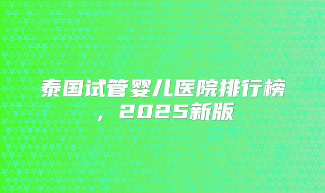 泰国试管婴儿医院排行榜,2025新版