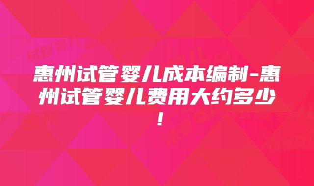 惠州试管婴儿成本编制-惠州试管婴儿费用大约多少！