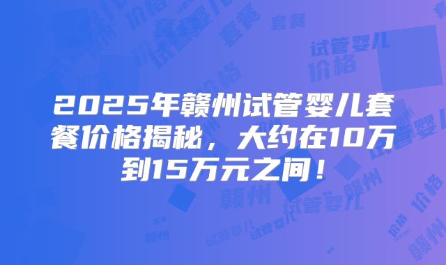 2025年赣州试管婴儿套餐价格揭秘，大约在10万到15万元之间！
