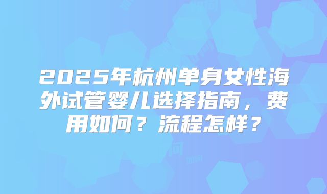 2025年杭州单身女性海外试管婴儿选择指南，费用如何？流程怎样？