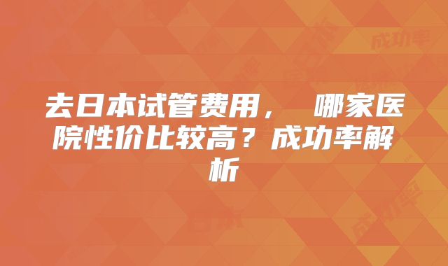 去日本试管费用， 哪家医院性价比较高？成功率解析