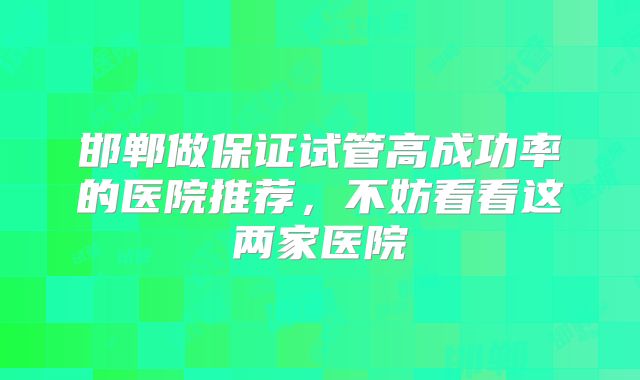 邯郸做保证试管高成功率的医院推荐,不妨看看这两家医院