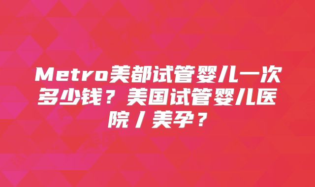 Metro美都试管婴儿一次多少钱？美国试管婴儿医院丿美孕？