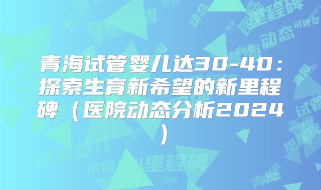 青海试管婴儿达30-40:探索生育新希望的新里程碑(医院动态分析2024)