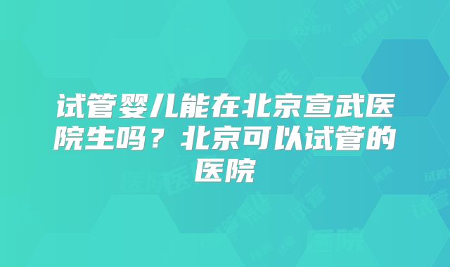 试管婴儿能在北京宣武医院生吗?北京可以试管的医院