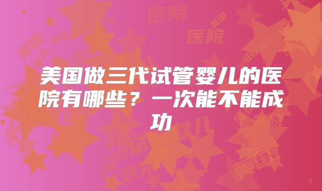 美国做三代试管婴儿的医院有哪些?一次能不能成功