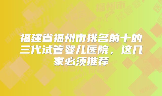 福建省福州市排名前十的三代试管婴儿医院，这几家必须推荐