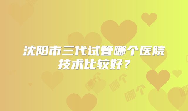沈阳市三代试管哪个医院技术比较好？
