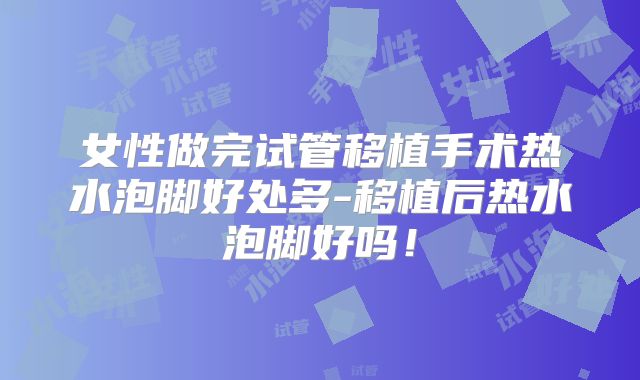 女性做完试管移植手术热水泡脚好处多-移植后热水泡脚好吗!