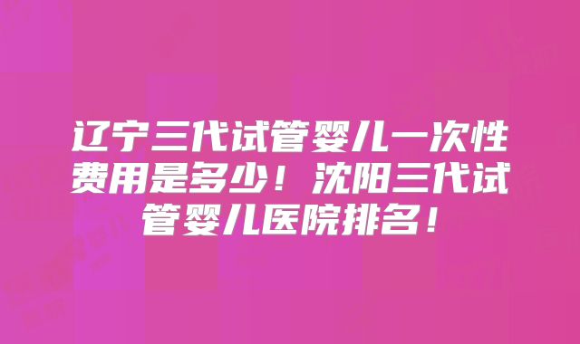 辽宁三代试管婴儿一次性费用是多少！沈阳三代试管婴儿医院排名！