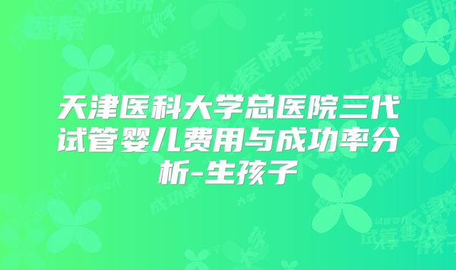 天津医科大学总医院三代试管婴儿费用与成功率分析-生孩子