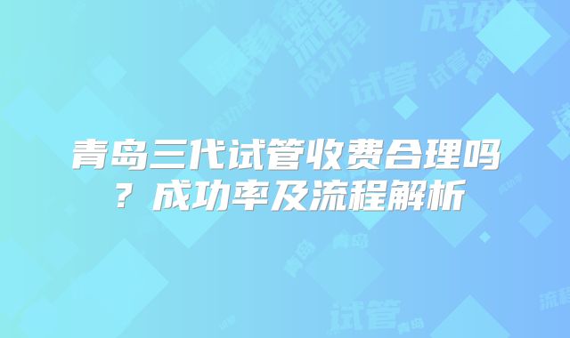 青岛三代试管收费合理吗？成功率及流程解析
