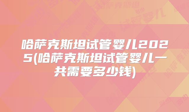 哈萨克斯坦试管婴儿2025(哈萨克斯坦试管婴儿一共需要多少钱)