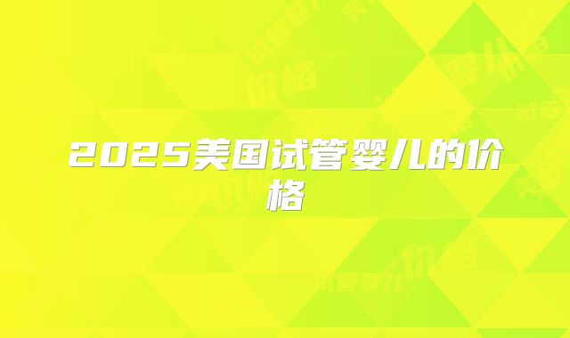 2025美国试管婴儿的价格